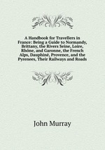 A Handbook for Travellers in France: Being a Guide to Normandy, Brittany, the Rivers Seine, Loire, Rhne, and Garonne, the French Alps, Dauphin, Provence, and the Pyrenees, Their Railways and Roads