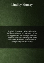 English Grammar: Adapted to the Different Classes of Learners : With an Appendix Containing Rules and Observations for Assisting the More Advanced Students to Write with Perspicuity and Accuracy