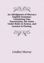 An Abridgment of Murray`s English Grammar: Containing Also Punctuation, the Notes Under Rules in Syntax, and Lessons in Parsing