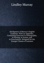 Abridgment of Murray`s English Grammar: With an Appendix, Containing Exercises in Orthography, in Parsing, in Syntax, and in Punctuation. Designed for the Younger Classes of Learners
