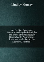 An English Grammar: Comprehending the Principles and Rules of the Language, Illustrated by Appropriate Exercises, and a Key to the Exercises, Volume 1