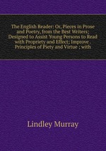 The English Reader: Or, Pieces in Prose and Poetry, from the Best Writers; Designed to Assist Young Persons to Read with Propriety and Effect; Improve . Principles of Piety and Virtue ; with