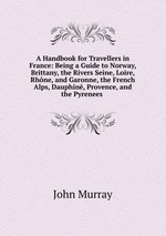 A Handbook for Travellers in France: Being a Guide to Norway, Brittany, the Rivers Seine, Loire, Rhne, and Garonne, the French Alps, Dauphin, Provence, and the Pyrenees