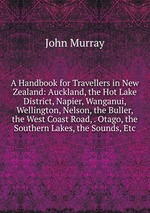 A Handbook for Travellers in New Zealand: Auckland, the Hot Lake District, Napier, Wanganui, Wellington, Nelson, the Buller, the West Coast Road, . Otago, the Southern Lakes, the Sounds, Etc