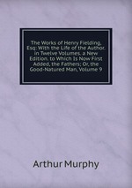 The Works of Henry Fielding, Esq: With the Life of the Author. in Twelve Volumes. a New Edition. to Which Is Now First Added, the Fathers; Or, the Good-Natured Man, Volume 9