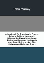 A Handbook for Travellers in France: Being a Guide to Normandy, Brittany, the Rivers Seine, Loire, Rhne, and Garonne, the French Alps, Dauphin, the . &c. : The Railways and Principal Roads