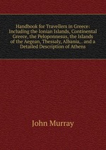 Handbook for Travellers in Greece: Including the Ionian Islands, Continental Greece, the Peloponnesus, the Islands of the Aegean, Thessaly, Albania, . and a Detailed Description of Athens