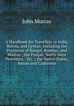 A Handbook for Travellers in India, Burma, and Ceylon: Including the Provinces of Bengal, Bombay, and Madras ; the Punjab, North-West Provinces, . Etc. ; the Native States, Assam and Cashmere
