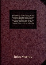 A Hand-Book for Travellers On the Continent: Being a Guide Through Holland, Belgium, Prussia and Northern Germany, and Along the Rhine, from Holland . of the Principal Cities . with an Index Map