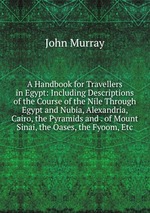 A Handbook for Travellers in Egypt: Including Descriptions of the Course of the Nile Through Egypt and Nubia, Alexandria, Cairo, the Pyramids and . of Mount Sinai, the Oases, the Fyoom, Etc