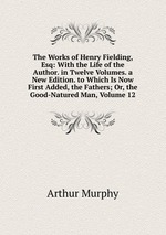The Works of Henry Fielding, Esq: With the Life of the Author. in Twelve Volumes. a New Edition. to Which Is Now First Added, the Fathers; Or, the Good-Natured Man, Volume 12