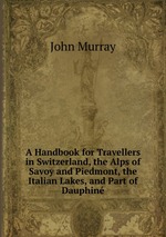 A Handbook for Travellers in Switzerland, the Alps of Savoy and Piedmont, the Italian Lakes, and Part of Dauphin