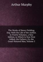 The Works of Henry Fielding, Esq: With the Life of the Author. in Twelve Volumes. a New Edition. to Which Is Now First Added, the Fathers; Or, the Good-Natured Man, Volume 5