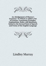 An Abridgement of Murray`s Grammar: To Which Is Added a Set of Lessons, Containing Examples, Explanations, Rules, and Questions, Suited to the Several Parts of Speech and Forms of the English Language