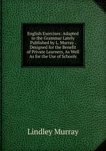 English Exercises: Adapted to the Grammar Lately Published by L. Murray . Designed for the Benefit of Private Learners, As Well As for the Use of Schools