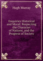 Enquiries Historical and Moral: Respecting the Character of Nations, and the Progress of Society