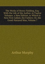 The Works of Henry Fielding, Esq: With the Life of the Author. in Twelve Volumes. a New Edition. to Which Is Now First Added, the Fathers; Or, the Good-Natured Man, Volume 7