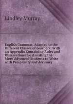 English Grammar, Adapted to the Different Classes of Learners: With an Appendix Containing Rules and Observations for Assisting the More Advanced Students to Write with Perspicuity and Accuracy