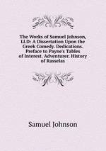 The Works of Samuel Johnson, Ll.D: A Dissertation Upon the Greek Comedy. Dedications. Preface to Payne`s Tables of Interest. Adventurer. History of Rasselas