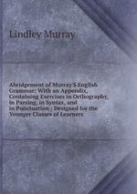 Abridgement of Murray`S English Grammar: With an Appendix, Containing Exercises in Orthography, in Parsing, in Syntax, and in Punctuation : Designed for the Younger Classes of Learners