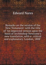 Remarks on the version of the New Testament: with the title of "An improved version upon the basis of Archbishop Newcome`s new translation, with a . critical and explanatory. London, 1808"