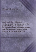 A view of the evidences of Christianity at the close of the pretended Age of Reason: in eight sermons preached before the University of Oxford, at St. Mary`s, in the year MDCCCV