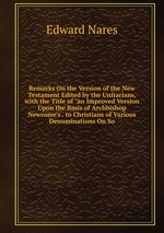 Remarks On the Version of the New Testament Edited by the Unitarians, with the Title of "an Improved Version Upon the Basis of Archbishop Newcome`s . to Christians of Various Denominations On So
