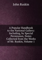 A Popular Handbook to the National Gallery: Including, by Special Permission, Notes Collected from the Works of Mr. Ruskin, Volume 1