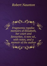 Fragmenta regalia: memoirs of Elizabeth, her court and favourites. A new ed., with notes, and a memoir of the author