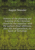 History of the planting and training of the Christian church by the Apostles: with the author`s final additions, also, His Antignostikus; or, Spirit of Tertullian