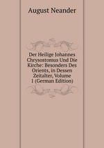 Der Heilige Johannes Chrysostomus Und Die Kirche: Besonders Des Orients, in Dessen Zeitalter, Volume 1 (German Edition)