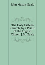 The Holy Eastern Church, by a Priest of the English Church J.M. Neale