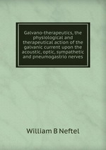 Galvano-therapeutics, the physiological and therapeutical action of the galvanic current upon the acoustic, optic, sympathetic and pneumogastrio nerves