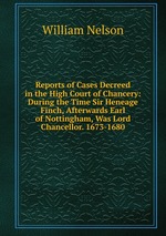 Reports of Cases Decreed in the High Court of Chancery: During the Time Sir Heneage Finch, Afterwards Earl of Nottingham, Was Lord Chancellor. 1673-1680