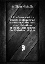 A Conference with a Theist: containing an answer to all the most usual objections of the infidels against the Christian religion