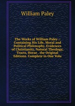 The Works of William Paley .: Containing His Life, Moral and Political Philosophy, Evidences of Christianity, Natural Theology, Tracts, Horae . the Original Editions. Complete in One Volu