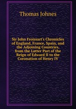 Sir John Froissart`s Chronicles of England, France, Spain, and the Adjoining Countries, from the Latter Part of the Reign of Edward II to the Coronation of Henry IV