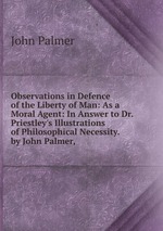 Observations in Defence of the Liberty of Man: As a Moral Agent: In Answer to Dr. Priestley`s Illustrations of Philosophical Necessity. by John Palmer,