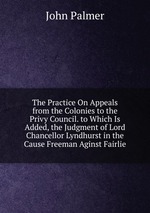 The Practice On Appeals from the Colonies to the Privy Council. to Which Is Added, the Judgment of Lord Chancellor Lyndhurst in the Cause Freeman Aginst Fairlie