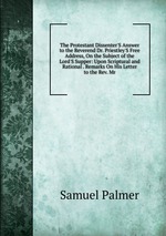 The Protestant Dissenter`S Answer to the Reverend Dr. Priestley`S Free Address, On the Subject of the Lord`S Supper: Upon Scriptural and Rational . Remarks On His Letter to the Rev. Mr