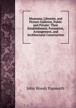Museums, Libraries, and Picture Galleries, Public and Private: Their Establishment, Formation, Arrangement, and Architectural Construction