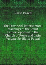 The Provincial letters: moral teachings of the Jesuit Fathers opposed to the Church of Rome and Latin Vulgate /by Blaise Pascal