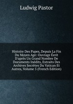 Histoire Des Papes, Depuis La Fin Du Moyen Age: Ouvrage erit D`aprs Un Grand Nombre De Documents Indits, Extraits Des Archives Secrtes Du Vatican Et Autres, Volume 5 (French Edition)