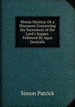 Mensa Mystica: Or a Discourse Concerning the Sacrament of the Lord`s Supper. Followed By Aqua Genitalis