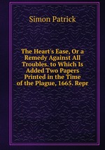 The Heart`s Ease, Or a Remedy Against All Troubles. to Which Is Added Two Papers Printed in the Time of the Plague, 1665. Repr