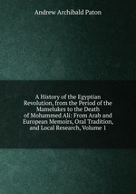 A History of the Egyptian Revolution, from the Period of the Mamelukes to the Death of Mohammed Ali: From Arab and European Memoirs, Oral Tradition, and Local Research, Volume 1