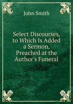 Select Discourses, to Which Is Added a Sermon, Preached at the Author`s Funeral