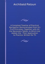 A Compleat Treatise of Practical Navigation Demonstrated from It`s First Principles: Together with All the Necessary Tables. to Which Are Added, the . Their Application to Practice. Written for Th