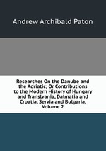Researches On the Danube and the Adriatic; Or Contributions to the Modern History of Hungary and Translvania, Dalmatia and Croatia, Servia and Bulgaria, Volume 2