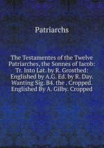 The Testamentes of the Twelve Patriarches, the Sonnes of Iacob: Tr. Into Lat. by R. Grosthed: Englished by A.G. Ed. by R. Day. Wanting Sig. B4. the . Cropped. Englished By A. Gilby. Cropped